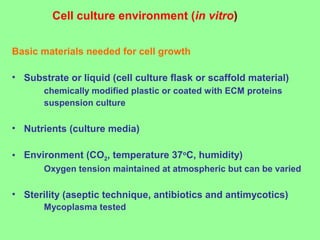 Cell culture environment (in vitro)
Basic materials needed for cell growth
• Substrate or liquid (cell culture flask or scaffold material)
chemically modified plastic or coated with ECM proteins
suspension culture
• Nutrients (culture media)
• Environment (CO2, temperature 37o
C, humidity)
Oxygen tension maintained at atmospheric but can be varied
• Sterility (aseptic technique, antibiotics and antimycotics)
Mycoplasma tested
 