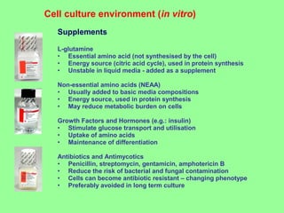 Supplements
L-glutamine
• Essential amino acid (not synthesised by the cell)
• Energy source (citric acid cycle), used in protein synthesis
• Unstable in liquid media - added as a supplement
Non-essential amino acids (NEAA)
• Usually added to basic media compositions
• Energy source, used in protein synthesis
• May reduce metabolic burden on cells
Growth Factors and Hormones (e.g.: insulin)
• Stimulate glucose transport and utilisation
• Uptake of amino acids
• Maintenance of differentiation
Antibiotics and Antimycotics
• Penicillin, streptomycin, gentamicin, amphotericin B
• Reduce the risk of bacterial and fungal contamination
• Cells can become antibiotic resistant – changing phenotype
• Preferably avoided in long term culture
Cell culture environment (in vitro)
 
