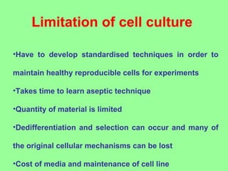Limitation of cell culture
•Have to develop standardised techniques in order to
maintain healthy reproducible cells for experiments
•Takes time to learn aseptic technique
•Quantity of material is limited
•Dedifferentiation and selection can occur and many of
the original cellular mechanisms can be lost
•Cost of media and maintenance of cell line
 
