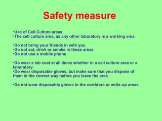 Safety measure
•Use of Cell Culture areas
•The cell culture area, as any other laboratory is a working area
•Do not bring your friends in with you
•Do not eat, drink or smoke in these areas
•Do not use a mobile phone
•Do wear a lab coat at all times whether in a cell culture area or a
laboratory
•Do wear disposable gloves, but make sure that you dispose of
them in the correct way before you leave the area
•Do not wear disposable gloves in the corridors or write-up areas
 