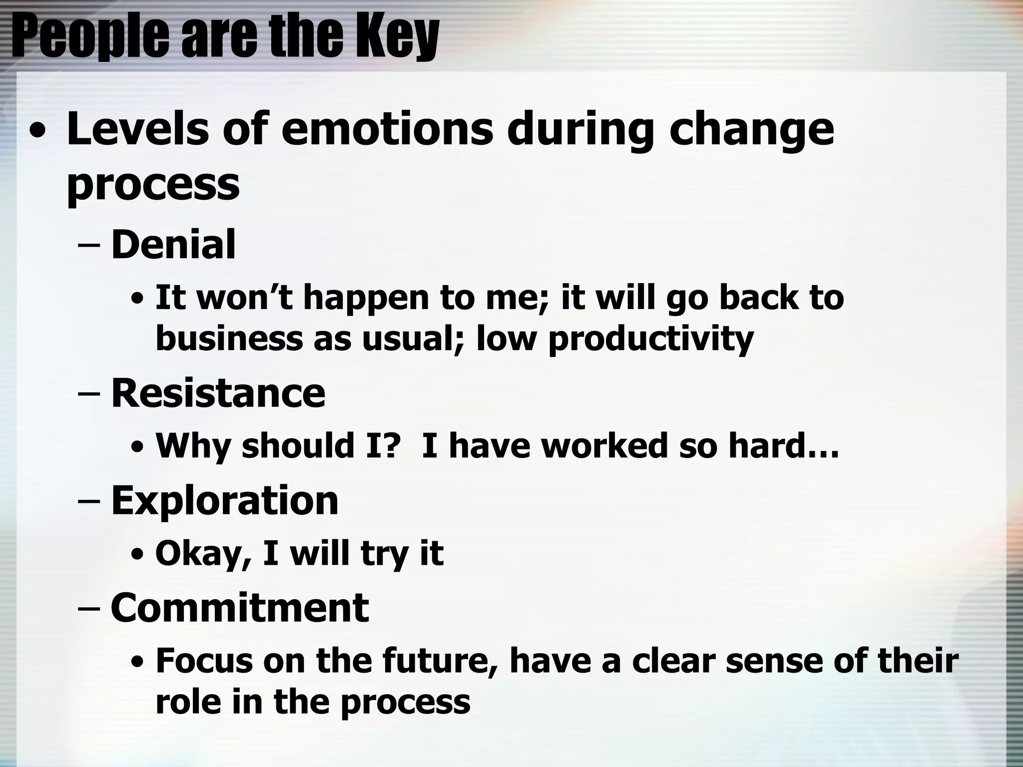 People are the Key Levels of emotions during change process Denial It won’t happen to me; it will go back to business as usual; low productivity Resistance Why should I?  I have worked so hard… Exploration Okay, I will try it Commitment Focus on the future, have a clear sense of their role in the process 