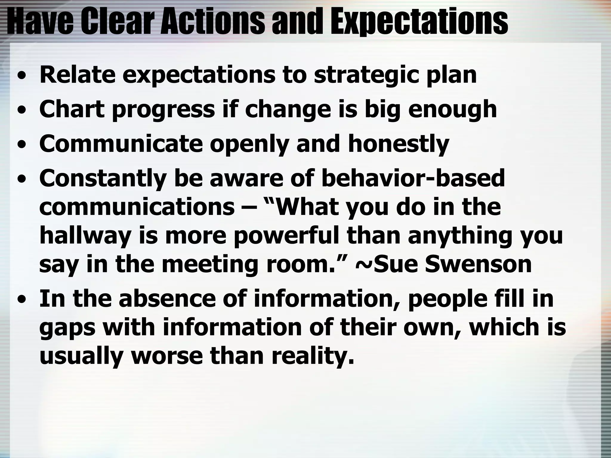 Have Clear Actions and Expectations Relate expectations to strategic plan Chart progress if change is big enough Communicate openly and honestly Constantly be aware of behavior-based communications – “What you do in the hallway is more powerful than anything you say in the meeting room.” ~Sue Swenson In the absence of information, people fill in gaps with information of their own, which is usually worse than reality. 