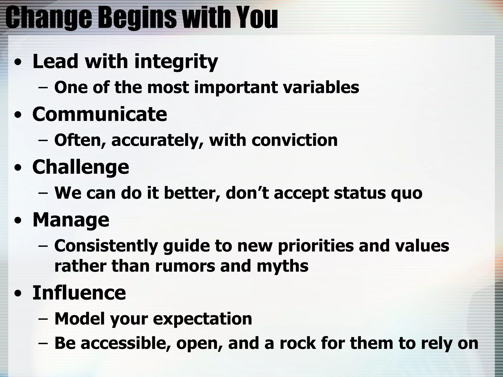 Change Begins with You Lead with integrity One of the most important variables  Communicate Often, accurately, with conviction Challenge We can do it better, don’t accept status quo Manage Consistently guide to new priorities and values rather than rumors and myths Influence Model your expectation Be accessible, open, and a rock for them to rely on 