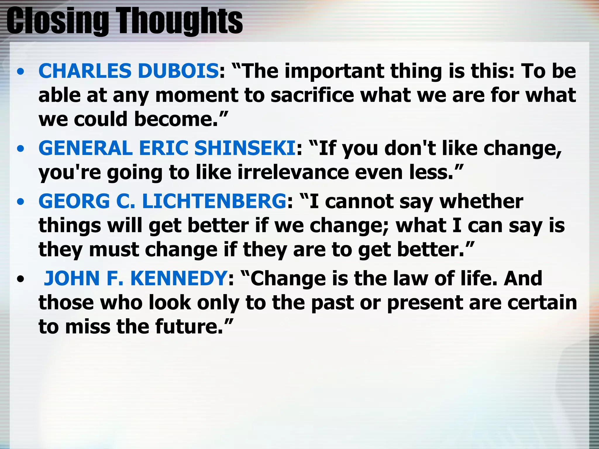 Closing Thoughts CHARLES DUBOIS : “The important thing is this: To be able at any moment to sacrifice what we are for what we could become.” GENERAL ERIC SHINSEKI : “If you don't like change, you're going to like irrelevance even less.” GEORG C. LICHTENBERG : “I cannot say whether things will get better if we change; what I can say is they must change if they are to get better.” JOHN F. KENNEDY : “Change is the law of life. And those who look only to the past or present are certain to miss the future.” 