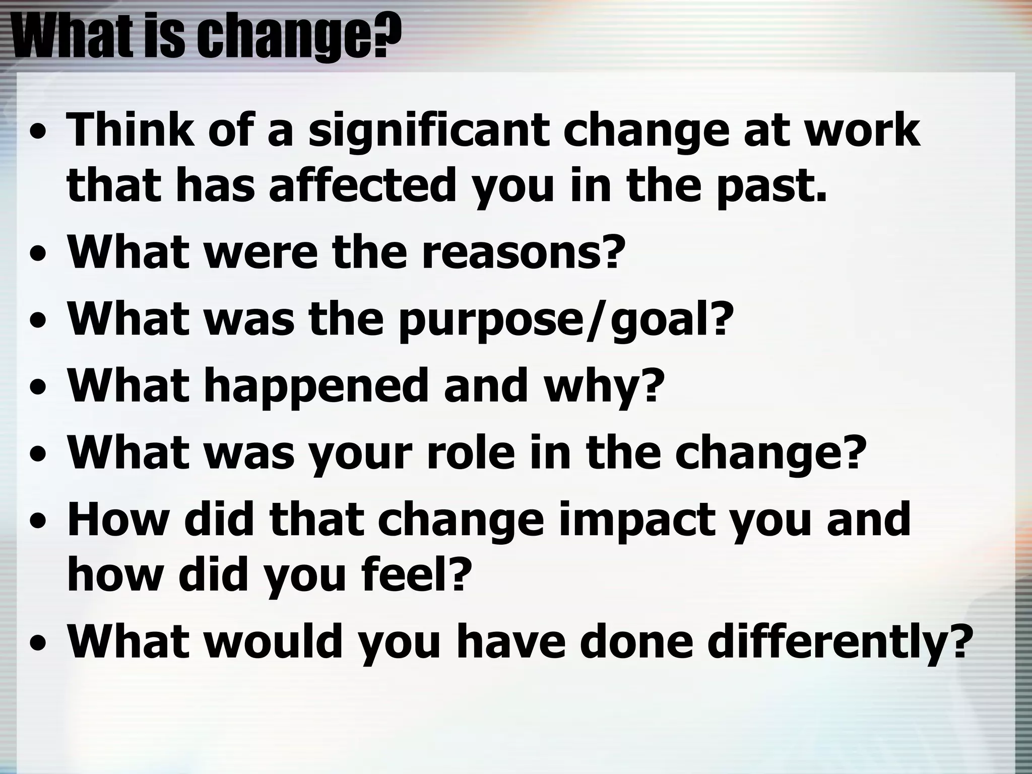 What is change? Think of a significant change at work that has affected you in the past. What were the reasons? What was the purpose/goal? What happened and why? What was your role in the change? How did that change impact you and how did you feel? What would you have done differently? 