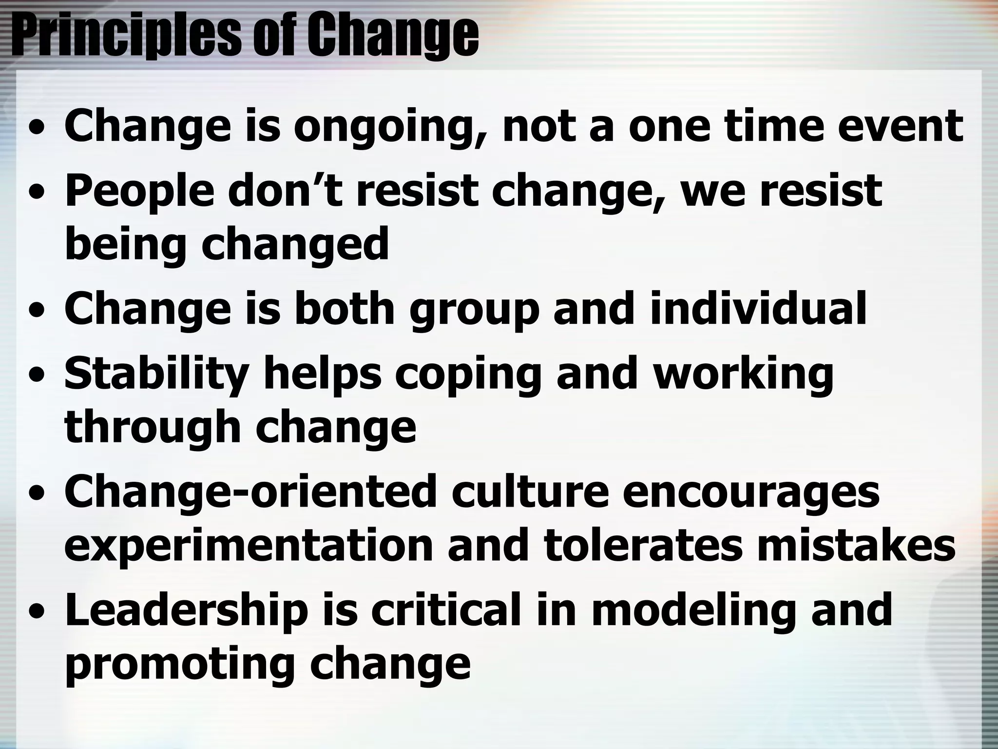 Principles of Change Change is ongoing, not a one time event People don’t resist change, we resist being changed Change is both group and individual Stability helps coping and working through change Change-oriented culture encourages experimentation and tolerates mistakes Leadership is critical in modeling and promoting change 