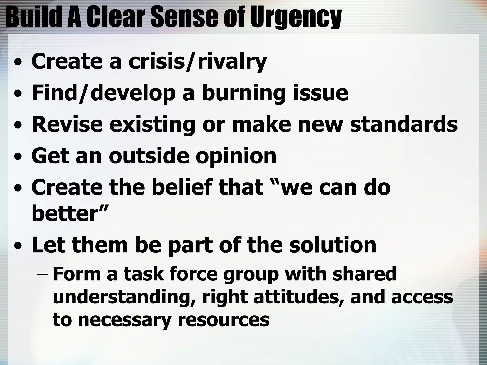 Build A Clear Sense of Urgency Create a crisis/rivalry Find/develop a burning issue Revise existing or make new standards Get an outside opinion Create the belief that “we can do better” Let them be part of the solution Form a task force group with shared understanding, right attitudes, and access to necessary resources 