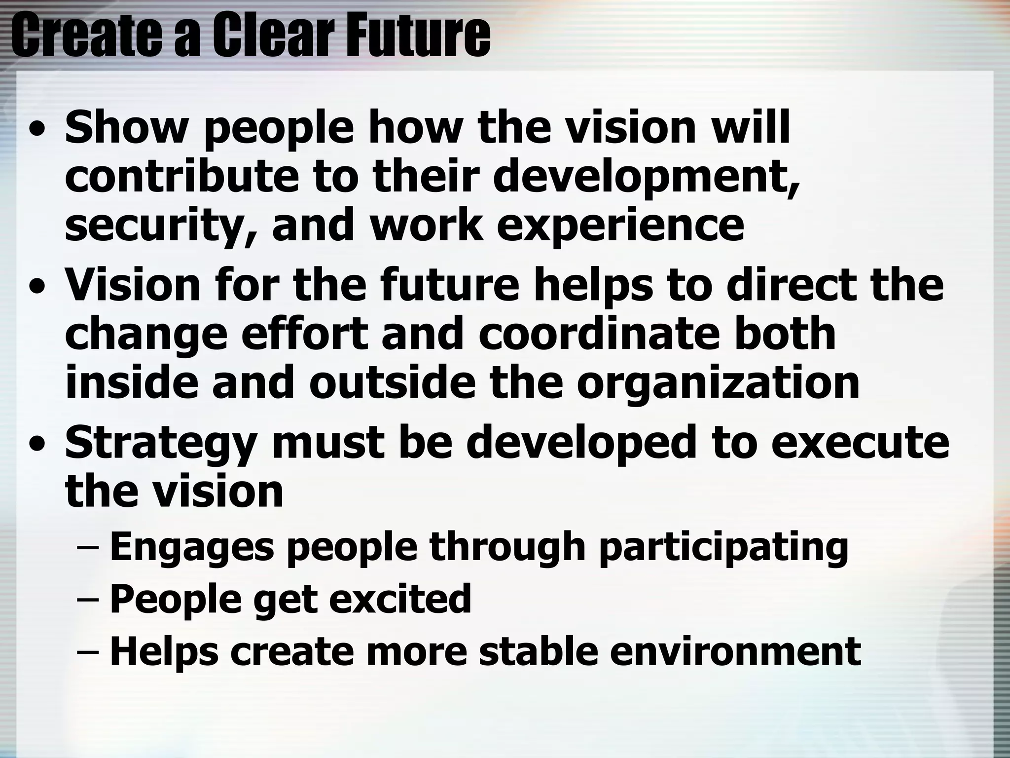 Create a Clear Future Show people how the vision will contribute to their development, security, and work experience Vision for the future helps to direct the change effort and coordinate both inside and outside the organization Strategy must be developed to execute the vision Engages people through participating People get excited Helps create more stable environment 