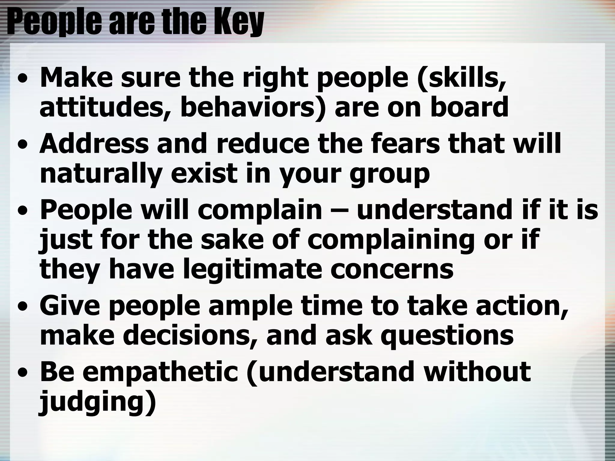 People are the Key Make sure the right people (skills, attitudes, behaviors) are on board Address and reduce the fears that will naturally exist in your group People will complain – understand if it is just for the sake of complaining or if they have legitimate concerns Give people ample time to take action, make decisions, and ask questions Be empathetic (understand without judging) 