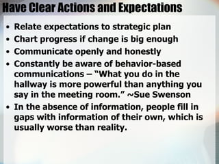 Have Clear Actions and Expectations Relate expectations to strategic plan Chart progress if change is big enough Communicate openly and honestly Constantly be aware of behavior-based communications – “What you do in the hallway is more powerful than anything you say in the meeting room.” ~Sue Swenson In the absence of information, people fill in gaps with information of their own, which is usually worse than reality. 