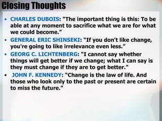 Closing Thoughts CHARLES DUBOIS : “The important thing is this: To be able at any moment to sacrifice what we are for what we could become.” GENERAL ERIC SHINSEKI : “If you don't like change, you're going to like irrelevance even less.” GEORG C. LICHTENBERG : “I cannot say whether things will get better if we change; what I can say is they must change if they are to get better.” JOHN F. KENNEDY : “Change is the law of life. And those who look only to the past or present are certain to miss the future.” 
