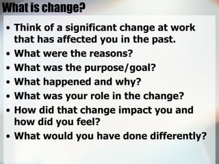 What is change? Think of a significant change at work that has affected you in the past. What were the reasons? What was the purpose/goal? What happened and why? What was your role in the change? How did that change impact you and how did you feel? What would you have done differently? 