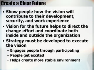 Create a Clear Future Show people how the vision will contribute to their development, security, and work experience Vision for the future helps to direct the change effort and coordinate both inside and outside the organization Strategy must be developed to execute the vision Engages people through participating People get excited Helps create more stable environment 