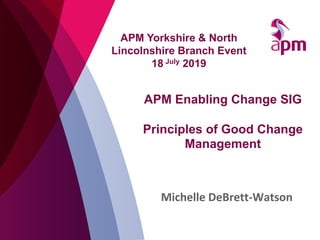 APM Enabling Change SIG
Principles of Good Change
Management
Michelle DeBrett-Watson
APM Yorkshire & North
Lincolnshire Branch Event
18 July 2019
 