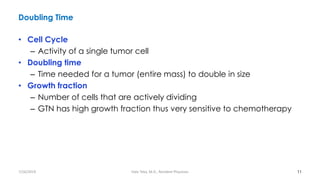 Doubling Time
• Cell Cycle
– Activity of a single tumor cell
• Doubling time
– Time needed for a tumor (entire mass) to double in size
• Growth fraction
– Number of cells that are actively dividing
– GTN has high growth fraction thus very sensitive to chemotherapy
11
7/26/2019 Hale Teka, M.D., Resident Physician
 