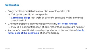 Cell Kinetics
• Drugs achieve cell kill at several phases of the cell cycle
– Cell cycle specific Vs nonspecific
– Combining drugs that work at different cell cycle might enhance
overall cell kill
• Chemotherapeutic agents typically work by first-order kinetics
– They kill a constant fraction of cells rather than a constant number
• A cancer’s curability is inversely proportional to the number of viable
tumor cells at the beginning of chemotherapy
12
7/26/2019 Hale Teka, M.D., Resident Physician
 