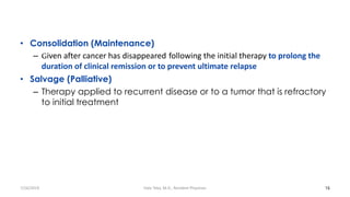 • Consolidation (Maintenance)
– Given after cancer has disappeared following the initial therapy to prolong the
duration of clinical remission or to prevent ultimate relapse
• Salvage (Palliative)
– Therapy applied to recurrent disease or to a tumor that is refractory
to initial treatment
16
7/26/2019 Hale Teka, M.D., Resident Physician
 