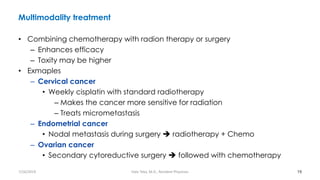 Multimodality treatment
• Combining chemotherapy with radion therapy or surgery
– Enhances efficacy
– Toxity may be higher
• Exmaples
– Cervical cancer
• Weekly cisplatin with standard radiotherapy
– Makes the cancer more sensitive for radiation
– Treats micrometastasis
– Endometrial cancer
• Nodal metastasis during surgery ➔ radiotherapy + Chemo
– Ovarian cancer
• Secondary cytoreductive surgery ➔ followed with chemotherapy
19
7/26/2019 Hale Teka, M.D., Resident Physician
 