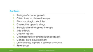 Contents
1. Biology of cancer growth
2. Clinical use of chemotherapy
3. Pharmacologic principles
4. Chemotherapeutic drugs
5. Biological and targeted therapy
6. Side effects
7. Growth factors
8. Chemosensitivity and resistance assays
9. Cancer drug development
10. Chemotherapy regimens in common Gyn Onco
11. References
7/26/2019 2
HALE TEKA, M.D., RESIDENT PHYSICIAN
 