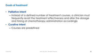 Goals of treatment
• Palliative intent
– Instead of a defined number of treatment courses, a clinician must
frequently revisit the treatment effectiveness and alter the dosage
and timing of chemotherapy administration accordingly
• Curative intent
– Courses are predefined
20
7/26/2019 Hale Teka, M.D., Resident Physician
 