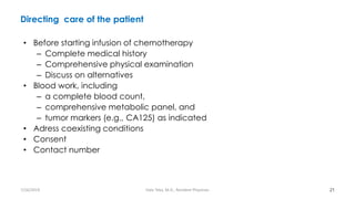 Directing care of the patient
• Before starting infusion of chemotherapy
– Complete medical history
– Comprehensive physical examination
– Discuss on alternatives
• Blood work, including
– a complete blood count,
– comprehensive metabolic panel, and
– tumor markers (e.g., CA125) as indicated
• Adress coexisting conditions
• Consent
• Contact number
21
7/26/2019 Hale Teka, M.D., Resident Physician
 