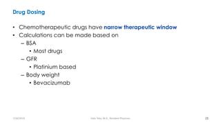 Drug Dosing
• Chemotherapeutic drugs have narrow therapeutic window
• Calculations can be made based on
– BSA
• Most drugs
– GFR
• Platinium based
– Body weight
• Bevacizumab
23
7/26/2019 Hale Teka, M.D., Resident Physician
 