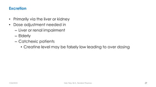 Excretion
• Primarily via the liver or kidney
• Dose adjustment needed in
– Liver or renal impairment
– Elderly
– Catchexic patients
• Creatine level may be falsely low leading to over dosing
27
7/26/2019 Hale Teka, M.D., Resident Physician
 