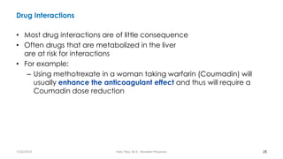 Drug Interactions
• Most drug interactions are of little consequence
• Often drugs that are metabolized in the liver
are at risk for interactions
• For example:
– Using methotrexate in a woman taking warfarin (Coumadin) will
usually enhance the anticoagulant effect and thus will require a
Coumadin dose reduction
28
7/26/2019 Hale Teka, M.D., Resident Physician
 
