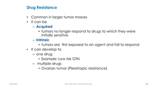 Drug Resistance
• Common in larger tumor masses
• It can be
– Acquired
• tumors no longer respond to drugs to which they were
initially sensitive
– Intrinsic
• tumors are first exposed to an agent and fail to respond
• It can develop to
– one drug
• Example: Low risk GTN
– multiple drugs
• Ovarian tumor (Pleiotropic resistance)
31
7/26/2019 Hale Teka, M.D., Resident Physician
 