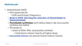Methotrexate
• Methotrexate (MTX)
– FDA approved for
• GTN and Ectopic Pregnancy
– Binds to DHFR, blocking the reduction of dihydrofolate to
tetrahydrofolate
– Thymidylate synthetase and various steps in de novo purine
synthesis are halted
– This leads to
• arrest of DNA, RNA, and protein synthesis
– Fatal bone marrow toxicity at higher doses
– Leucoverin rescue can prevent bone marrow toxicity
36
7/26/2019 Hale Teka, M.D., Resident Physician
 