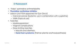5-Fluorouracil
• “False” pyrimidine antimetabolite
• Thymidine synthetase inhibitor
• Used in (not FDA approved for Gyn Onco)
– Cervical cancer (Systemic use in combination with cysplatine)
– VAIN (Topical use)
• Toxicities
– Myelosuppression
– Vaginal complications
– Dose limiting toxicities
• Mocsitis and diarrhea
• Hand-foot-syndrome (Palmar-plantar erythrodysesthesia)
38
7/26/2019 Hale Teka, M.D., Resident Physician
 