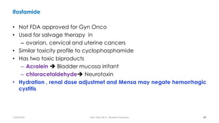 Ifosfamide
• Not FDA approved for Gyn Onco
• Used for salvage therapy in
– ovarian, cervical and uterine cancers
• Similar toxicity profile to cyclophosphamide
• Has two toxic biproducts
– Acrolein ➔ Bladder mucosa irritant
– chloracetaldehyde➔ Neurotoxin
• Hydration , renal dose adjustmet and Mensa may negate hemorrhagic
cystitis
41
7/26/2019 Hale Teka, M.D., Resident Physician
 