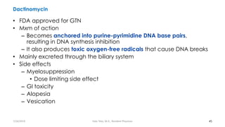 Dactinomycin
• FDA approved for GTN
• Mxm of action
– Becomes anchored into purine-pyrimidine DNA base pairs,
resulting in DNA synthesis inhibition
– It also produces toxic oxygen-free radicals that cause DNA breaks
• Mainly excreted through the biliary system
• Side effects
– Myelosuppression
• Dose limiting side effect
– GI toxicity
– Alopesia
– Vesication
45
7/26/2019 Hale Teka, M.D., Resident Physician
 