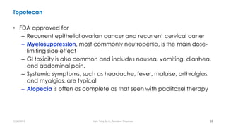 Topotecan
• FDA approved for
– Recurrent epithelial ovarian cancer and recurrent cervical caner
– Myelosuppression, most commonly neutropenia, is the main dose-
limiting side effect
– GI toxicity is also common and includes nausea, vomiting, diarrhea,
and abdominal pain.
– Systemic symptoms, such as headache, fever, malaise, arthralgias,
and myalgias, are typical
– Alopecia is often as complete as that seen with paclitaxel therapy
59
7/26/2019 Hale Teka, M.D., Resident Physician
 