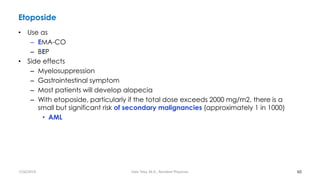 Etoposide
• Use as
– EMA-CO
– BEP
• Side effects
– Myelosuppression
– Gastrointestinal symptom
– Most patients will develop alopecia
– With etoposide, particularly if the total dose exceeds 2000 mg/m2, there is a
small but significant risk of secondary malignancies (approximately 1 in 1000)
• AML
60
7/26/2019 Hale Teka, M.D., Resident Physician
 