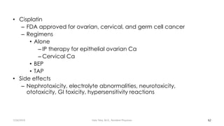 • Cisplatin
– FDA approved for ovarian, cervical, and germ cell cancer
– Regimens
• Alone
– IP therapy for epithelial ovarian Ca
– Cervical Ca
• BEP
• TAP
• Side effects
– Nephrotoxicity, electrolyte abnormalities, neurotoxicity,
ototoxicity, GI toxicity, hypersensitivity reactions
62
7/26/2019 Hale Teka, M.D., Resident Physician
 