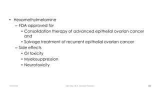 • Hexamethylmelamine
– FDA approved for
• Consolidation therapy of advanced epithelial ovarian cancer
and
• Salvage treatment of recurrent epithelial ovarian cancer
– Side effects
• GI toxicity
• Myelosuppression
• Neurotoxicity
63
7/26/2019 Hale Teka, M.D., Resident Physician
 
