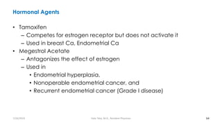 Hormonal Agents
• Tamoxifen
– Competes for estrogen receptor but does not activate it
– Used in breast Ca, Endometrial Ca
• Megestrol Acetate
– Antagonizes the effect of estrogen
– Used in
• Endometrial hyperplasia,
• Nonoperable endometrial cancer, and
• Recurrent endometrial cancer (Grade I disease)
64
7/26/2019 Hale Teka, M.D., Resident Physician
 