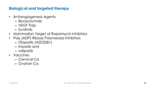 Biological and targeted therapy
• Antiangiogenesis Agents
– Bevacizumab
– VEGF Trap
– Sunitinib
• Mammalian Target of Rapamycin Inhibitors
• Poly (ADP) Ribose Polymerase Inhibitors
– Olaparib (AZD2281)
– Iniparib and
– veliparib
• Vaccines
– Cervical Ca
– Ovarian Ca
66
7/26/2019 Hale Teka, M.D., Resident Physician
 