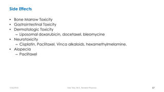 Side Effects
• Bone Marrow Toxicity
• Gastrointestinal Toxicity
• Dermatologic Toxicity
– Liposomal doxorubicin, docetaxel, bleomycine
• Neurotoxicity
– Cisplatin, Paclitaxel, Vinca alkaloids, hexamethylmelamine,
• Alopecia
– Paclitaxel
67
7/26/2019 Hale Teka, M.D., Resident Physician
 