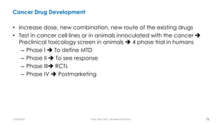 Cancer Drug Development
• Increase dose, new combination, new route of the existing drugs
• Test in cancer cell lines or in animals innoculated with the cancer ➔
Preclinical toxicology screen in animals ➔ 4 phase trial in humans
– Phase I ➔ To define MTD
– Phase II ➔ To see response
– Phase III➔ RCTs
– Phase IV ➔ Postmarketing
73
7/26/2019 Hale Teka, M.D., Resident Physician
 