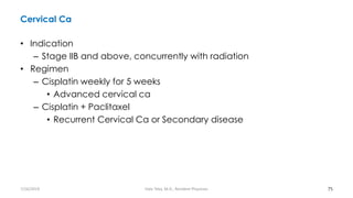 Cervical Ca
• Indication
– Stage IIB and above, concurrently with radiation
• Regimen
– Cisplatin weekly for 5 weeks
• Advanced cervical ca
– Cisplatin + Paclitaxel
• Recurrent Cervical Ca or Secondary disease
75
7/26/2019 Hale Teka, M.D., Resident Physician
 