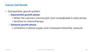 Cancer Cell Growth
• Gompertzian growth pattern
– Exponential growth phase
• When the cancer is microscopic and nonpalpable in early phase
• Sensitive to chemotherapy
– Delayed growth phase
• Limitations in blood supply and increased interestitial pressure
8
7/26/2019 Hale Teka, M.D., Resident Physician
 