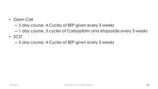 • Germ Cell
– 5 day course, 4 Cycles of BEP given every 3 weeks
– 1 day course, 3 cycles of Carboplatin and etoposide every 3 weeks
• SCST
– 5 day course, 4 Cycles of BEP given every 3 weeks
82
7/26/2019 Hale Teka, M.D., Resident Physician
 