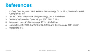 References
1. F. Gary Cunningham, 2016. Williams Gynecology, 3rd edition, The McGraw-Hill
Companies, Inc.
2. TM DC Dutta’s Text Book of Gynecology, 2014, 6th Edition.
3. Te Linde’s Operative Gynecology, 2010, 10th Edition
4. Berek and Novak’s Gynecology, 2015, 15th Edition
5. James R. Scott, 2008. Danforth’s Obstetrics and Gynecology, 10th edition
6. UpToDate 21.6
86
7/26/2019 Hale Teka, M.D., Resident Physician
 