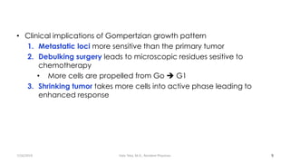 • Clinical implications of Gompertzian growth pattern
1. Metastatic loci more sensitive than the primary tumor
2. Debulking surgery leads to microscopic residues sesitive to
chemotherapy
• More cells are propelled from Go ➔ G1
3. Shrinking tumor takes more cells into active phase leading to
enhanced response
9
7/26/2019 Hale Teka, M.D., Resident Physician
 