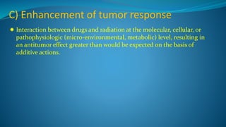 C) Enhancement of tumor response
 Interaction between drugs and radiation at the molecular, cellular, or
pathophysiologic (micro-environmental, metabolic) level, resulting in
an antitumor effect greater than would be expected on the basis of
additive actions.
 