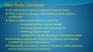 Ideal Radio Sensitiser
 Acts selectively in tumors as opposed to normal tissues.
 “Gets” to tumor in adequate concentration to elicit radiation
modification.
 Makes a radiation more effective to tumor by:
 Increasing radiation induced damage
 Increasing cytotoxic pathways(apoptosis)
 Inhibiting radiation repair
 Altering cell-cycle distribution to a radiosensitive phase
 Knowledge of appropriate timing of drug delivery and radiation
treatment for maximal enhancement.
 Preferentially noncytotoxic; however, if cytotoxic, exibits antitumor
activity alone(primary and metastatic).
 