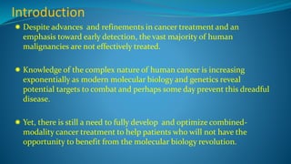 Introduction
 Despite advances and refinements in cancer treatment and an
emphasis toward early detection, the vast majority of human
malignancies are not effectively treated.
 Knowledge of the complex nature of human cancer is increasing
exponentially as modern molecular biology and genetics reveal
potential targets to combat and perhaps some day prevent this dreadful
disease.
 Yet, there is still a need to fully develop and optimize combined-
modality cancer treatment to help patients who will not have the
opportunity to benefit from the molecular biology revolution.
 