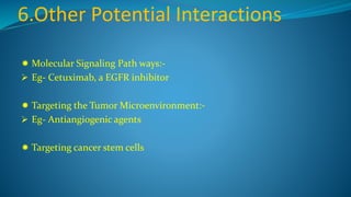 6.Other Potential Interactions
 Molecular Signaling Path ways:-
 Eg- Cetuximab, a EGFR inhibitor
 Targeting the Tumor Microenvironment:-
 Eg- Antiangiogenic agents
 Targeting cancer stem cells
 